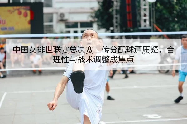 中国女排世联赛总决赛二传分配球遭质疑，合理性与战术调整成焦点