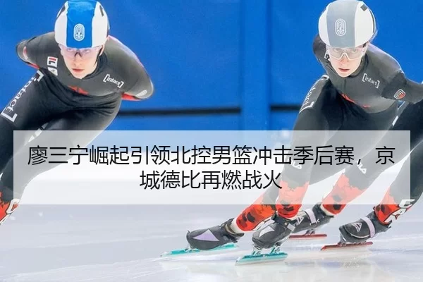 廖三宁崛起引领北控男篮冲击季后赛，京城德比再燃战火
