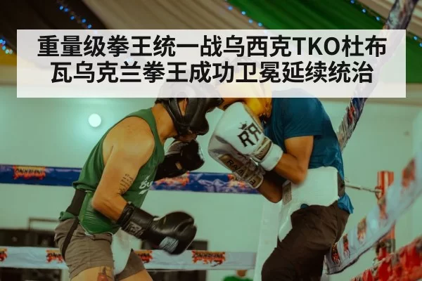 重量级拳王统一战乌西克TKO杜布瓦乌克兰拳王成功卫冕延续统治