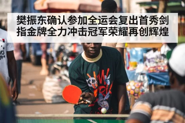 樊振东确认参加全运会复出首秀剑指金牌全力冲击冠军荣耀再创辉煌