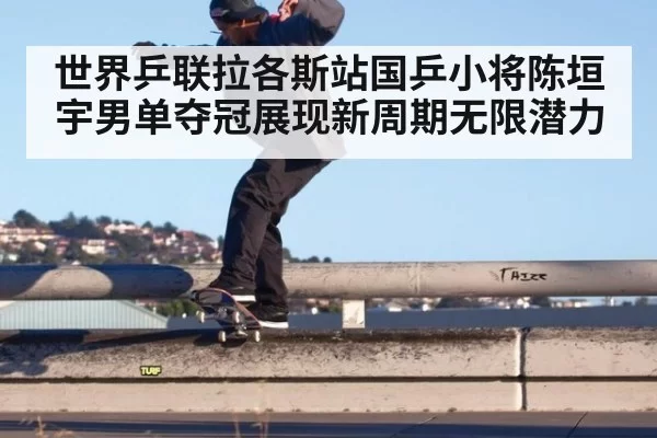 世界乒联拉各斯站国乒小将陈垣宇男单夺冠展现新周期无限潜力