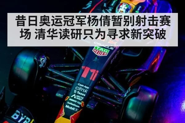 昔日奥运冠军杨倩暂别射击赛场 清华读研只为寻求新突破