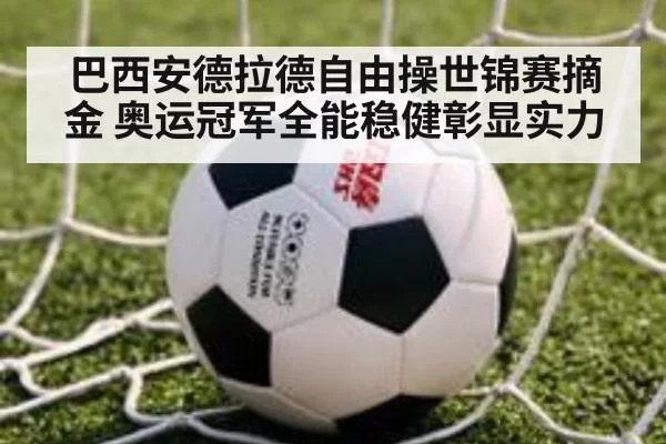 巴西安德拉德自由操世锦赛摘金 奥运冠军全能稳健彰显实力